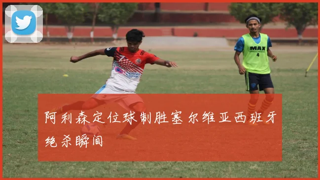 阿利森定位球制胜塞尔维亚西班牙绝杀瞬间