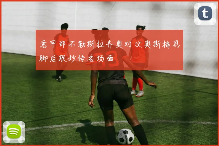 意甲那不勒斯拉齐奥对攻奥斯梅恩脚后跟妙传名场面