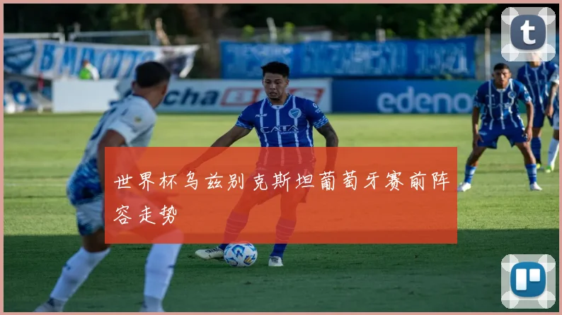 世界杯乌兹别克斯坦葡萄牙赛前阵容走势