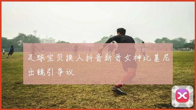 足球宝贝换人抖音新晋女神比基尼出镜引争议