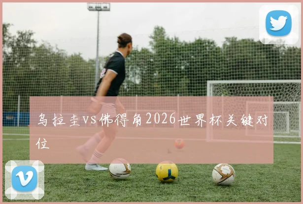 乌拉圭vs佛得角2026世界杯关键对位