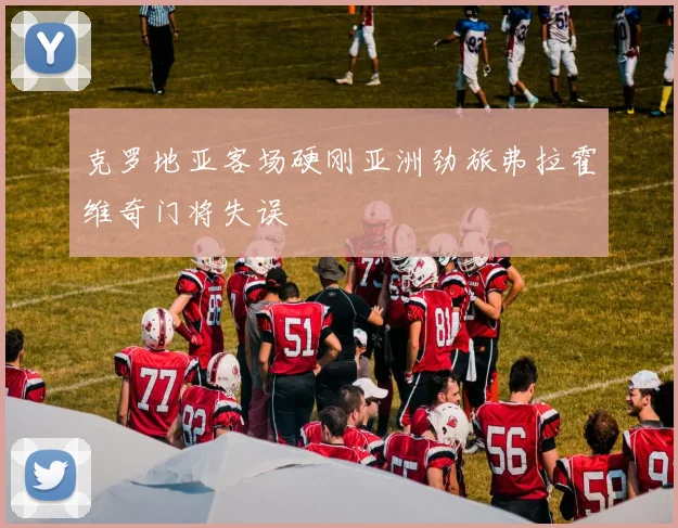 克罗地亚客场硬刚亚洲劲旅弗拉霍维奇门将失误