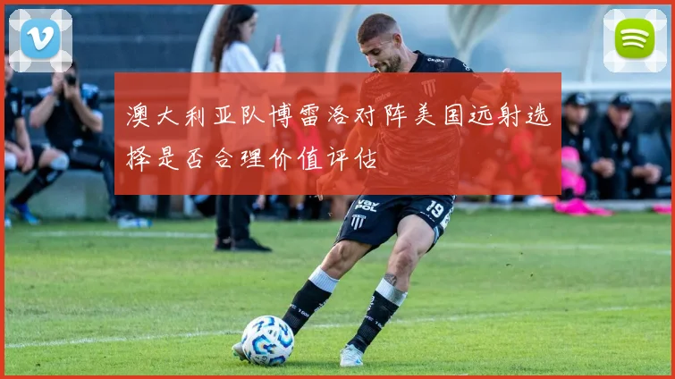 澳大利亚队博雷洛对阵美国远射选择是否合理价值评估