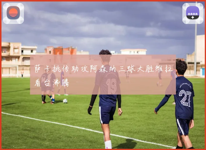 萨卡挑传助攻阿森纳三球大胜维拉看台沸腾
