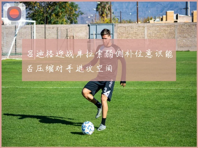 吕迪格迎战库拉索弱侧补位意识能否压缩对手进攻空间
