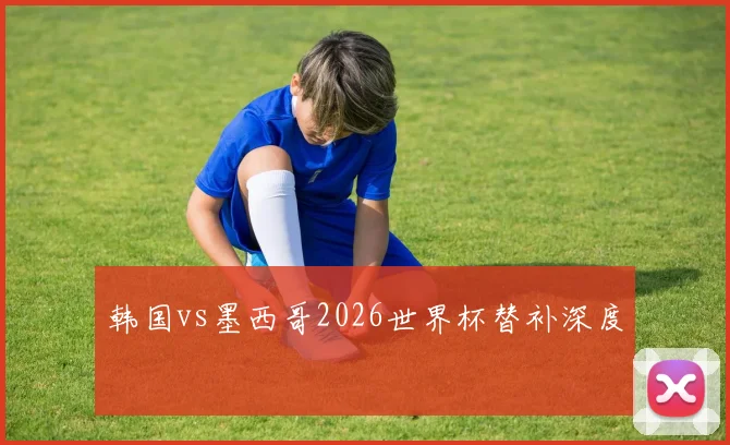 韩国vs墨西哥2026世界杯替补深度