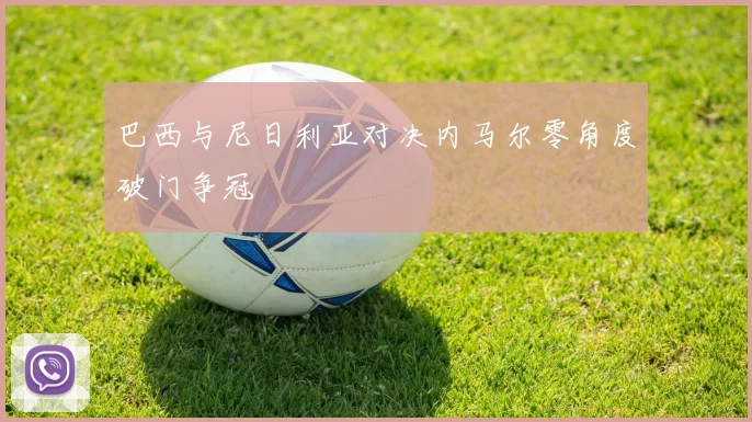 巴西与尼日利亚对决内马尔零角度破门争冠