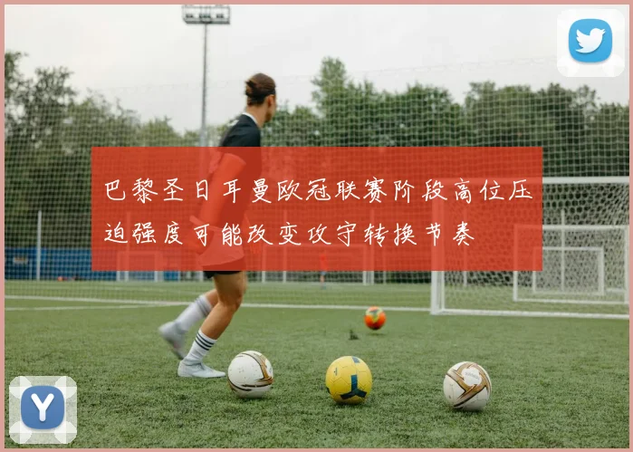 巴黎圣日耳曼欧冠联赛阶段高位压迫强度可能改变攻守转换节奏