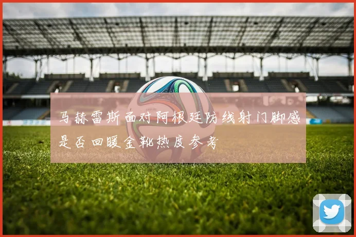 马赫雷斯面对阿根廷防线射门脚感是否回暖金靴热度参考
