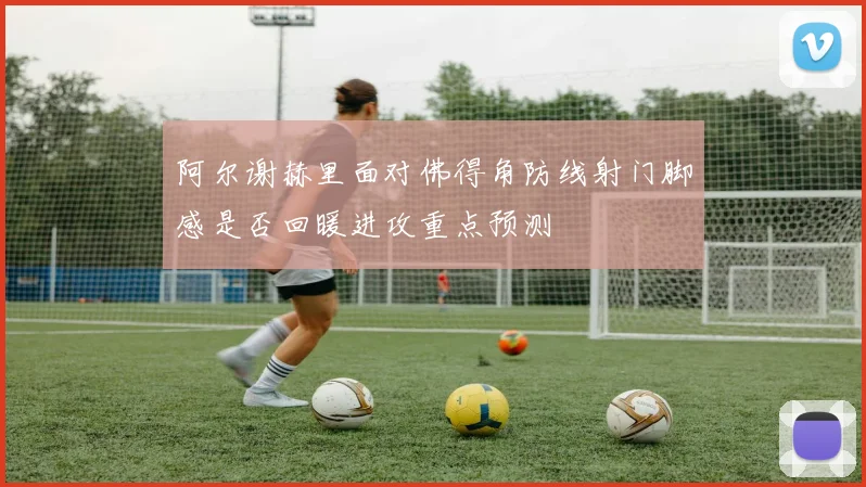 阿尔谢赫里面对佛得角防线射门脚感是否回暖进攻重点预测
