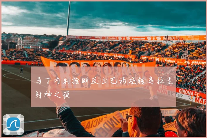 马丁内利抢断反击巴西逆转乌拉圭封神之夜
