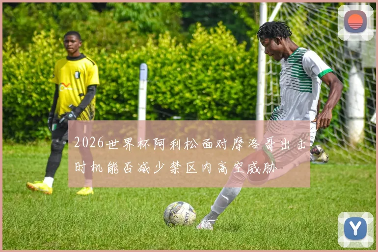 2026世界杯阿利松面对摩洛哥出击时机能否减少禁区内高空威胁