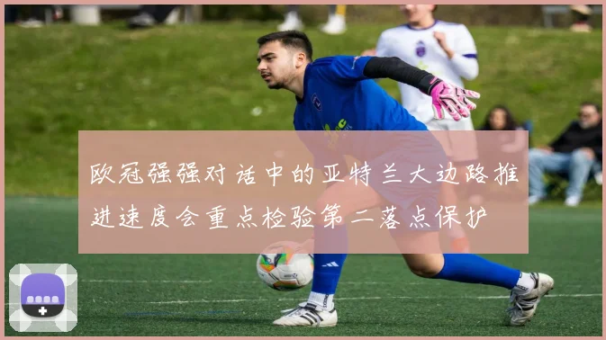 欧冠强强对话中的亚特兰大边路推进速度会重点检验第二落点保护