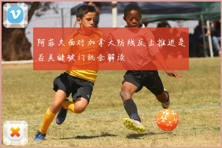 阿菲夫面对加拿大防线反击推进是否关键破门机会解读