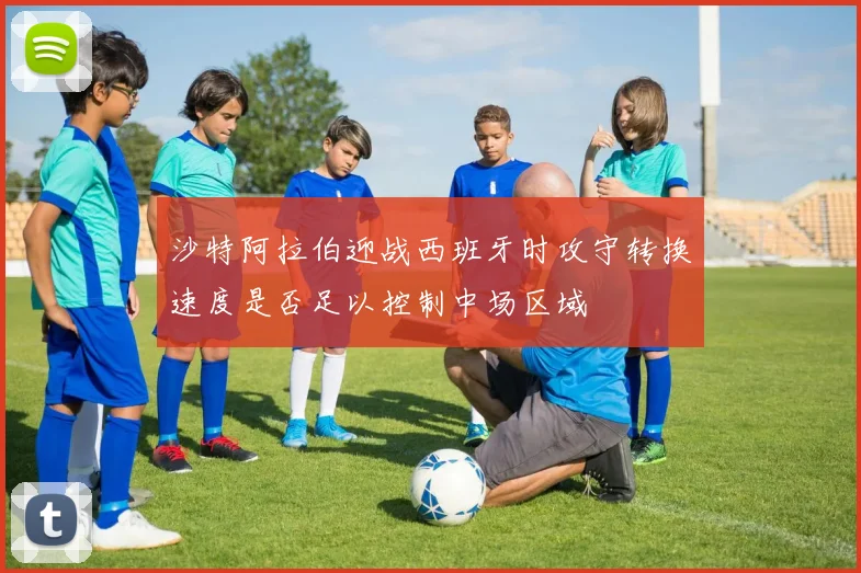沙特阿拉伯迎战西班牙时攻守转换速度是否足以控制中场区域