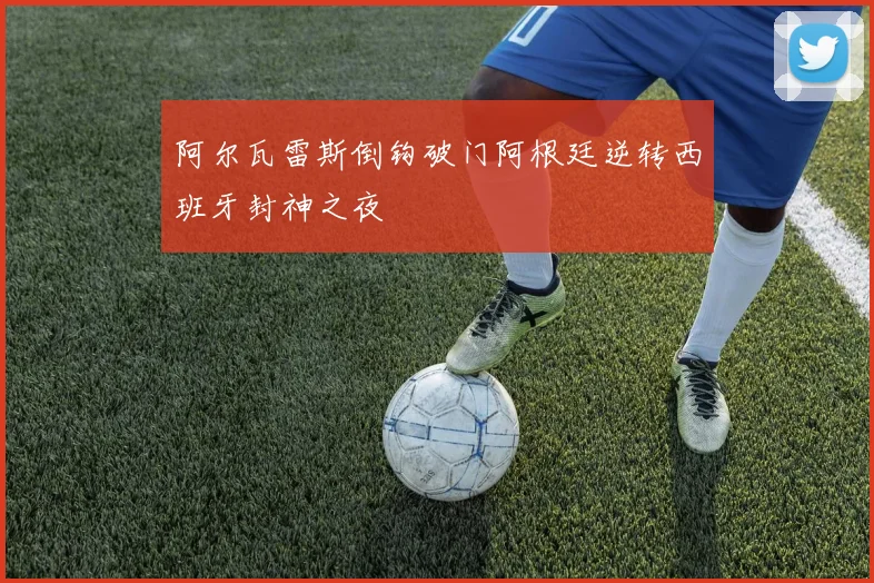 阿尔瓦雷斯倒钩破门阿根廷逆转西班牙封神之夜