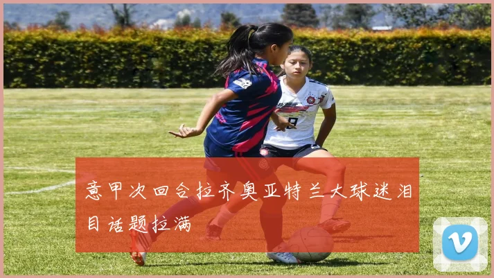 意甲次回合拉齐奥亚特兰大球迷泪目话题拉满