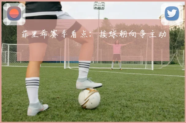 菲里希赛季看点：接球朝向争主动