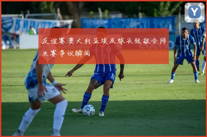 友谊赛澳大利亚埃及球衣致敬会师决赛争议瞬间