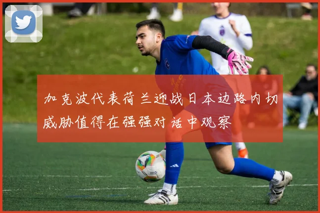 加克波代表荷兰迎战日本边路内切威胁值得在强强对话中观察