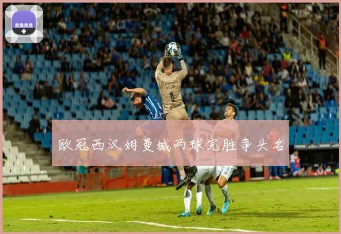 欧冠西汉姆曼城两球完胜争头名