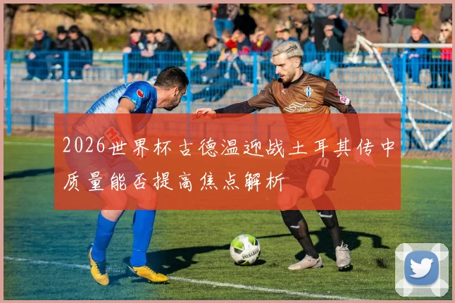 2026世界杯古德温迎战土耳其传中质量能否提高焦点解析