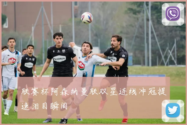 联赛杯阿森纳曼联双星连线冲冠提速泪目瞬间
