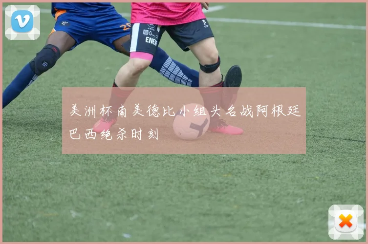 美洲杯南美德比小组头名战阿根廷巴西绝杀时刻
