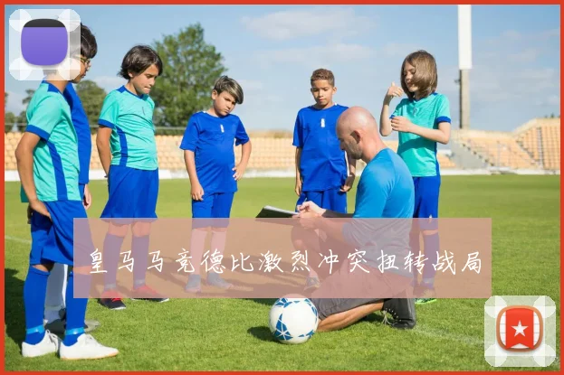 皇马马竞德比激烈冲突扭转战局