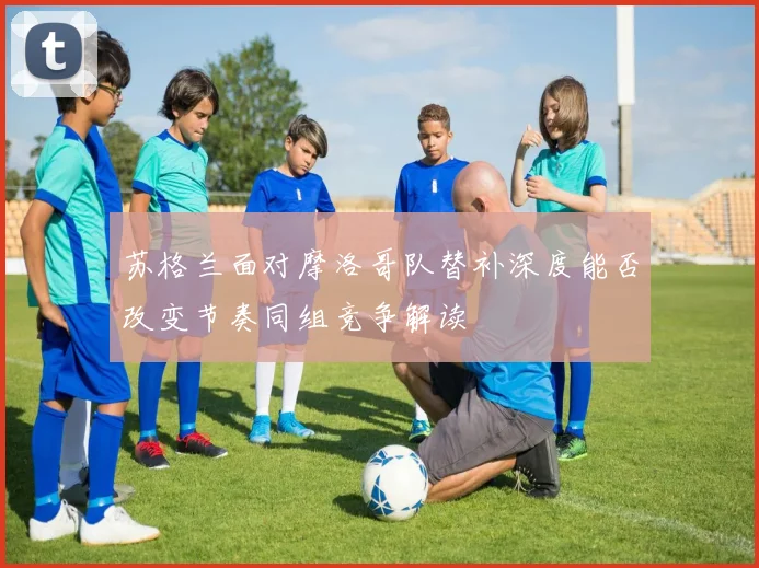苏格兰面对摩洛哥队替补深度能否改变节奏同组竞争解读