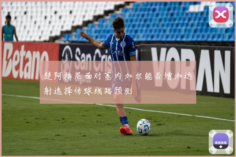 楚阿梅尼面对塞内加尔能否增加远射选择传球线路预测