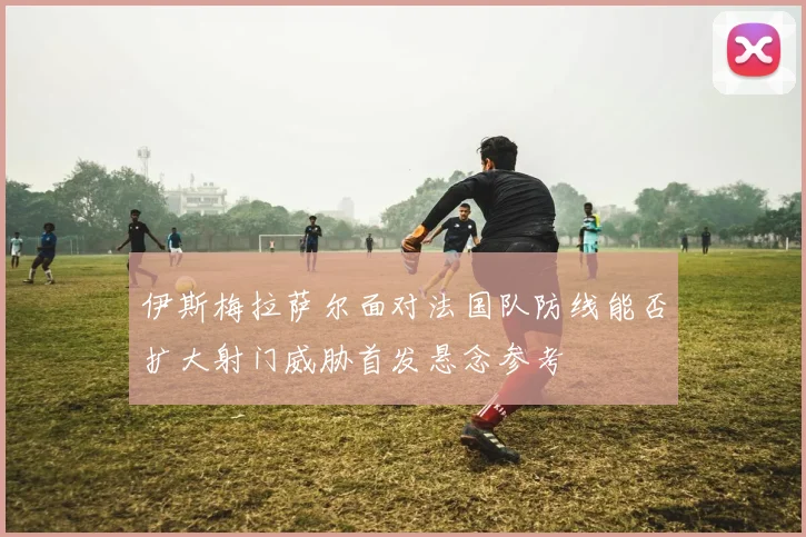 伊斯梅拉萨尔面对法国队防线能否扩大射门威胁首发悬念参考