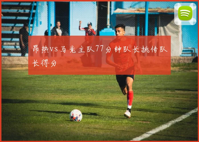 昂热vs马竞主队77分钟队长挑传队长得分