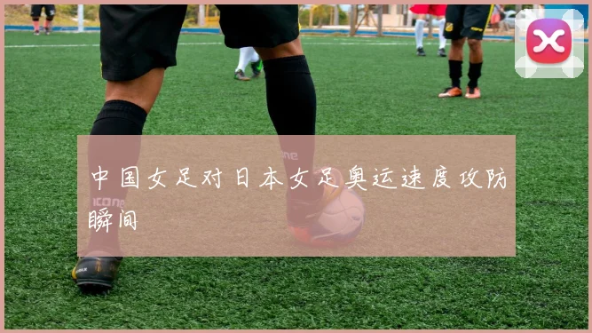 中国女足对日本女足奥运速度攻防瞬间