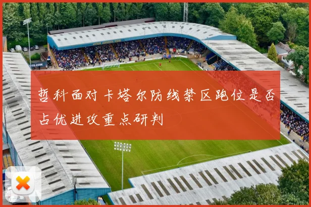 哲科面对卡塔尔防线禁区跑位是否占优进攻重点研判