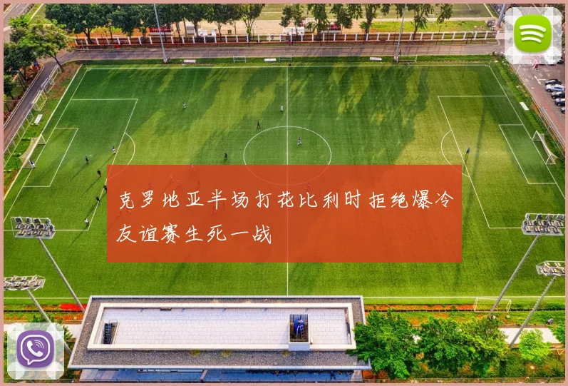 克罗地亚半场打花比利时拒绝爆冷友谊赛生死一战