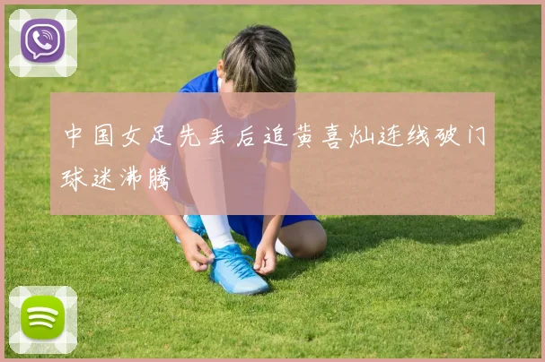 中国女足先丢后追黄喜灿连线破门球迷沸腾