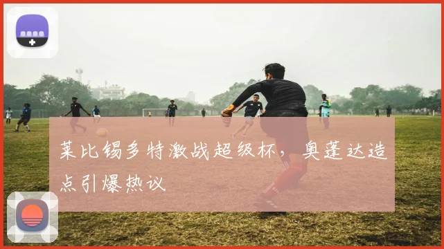莱比锡多特激战超级杯，奥蓬达造点引爆热议