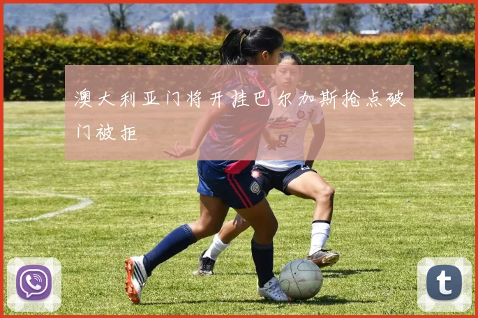 澳大利亚门将开挂巴尔加斯抢点破门被拒