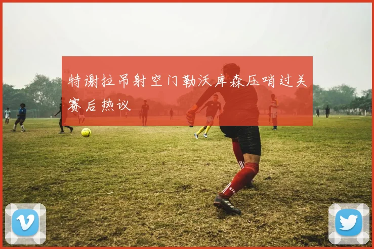 特谢拉吊射空门勒沃库森压哨过关赛后热议