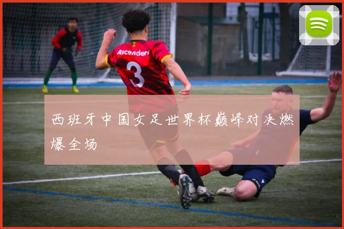 西班牙中国女足世界杯巅峰对决燃爆全场