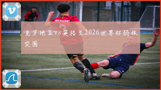 克罗地亚vs英格兰2026世界杯弱旅突围