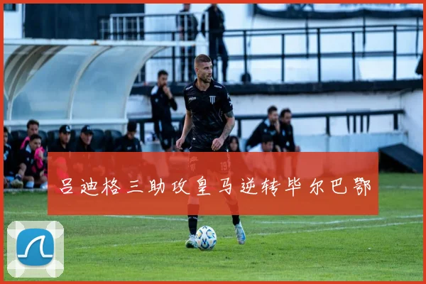 吕迪格三助攻皇马逆转毕尔巴鄂
