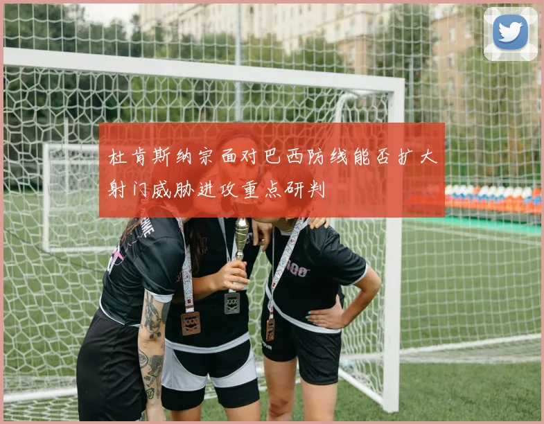 杜肯斯纳宗面对巴西防线能否扩大射门威胁进攻重点研判