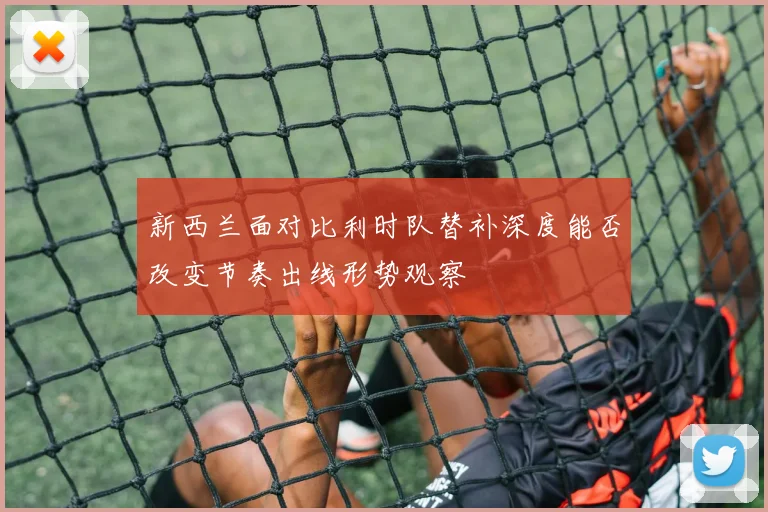 新西兰面对比利时队替补深度能否改变节奏出线形势观察