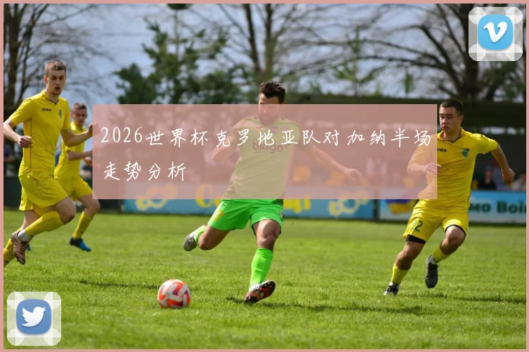 2026世界杯克罗地亚队对加纳半场走势分析