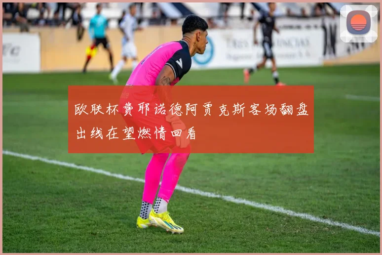 欧联杯费耶诺德阿贾克斯客场翻盘出线在望燃情回看