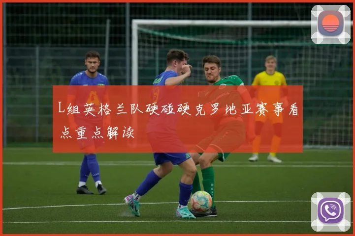 L组英格兰队硬碰硬克罗地亚赛事看点重点解读