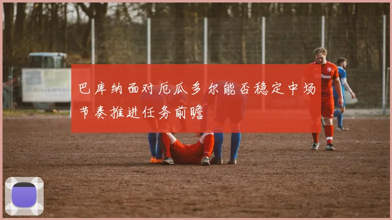 巴库纳面对厄瓜多尔能否稳定中场节奏推进任务前瞻