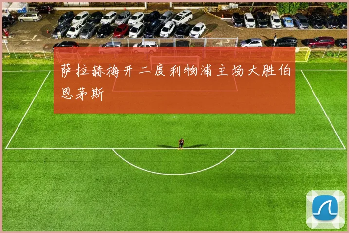 萨拉赫梅开二度利物浦主场大胜伯恩茅斯